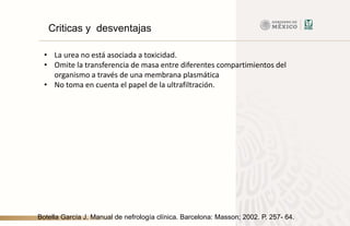 Criticas y desventajas
• La urea no está asociada a toxicidad.
• Omite la transferencia de masa entre diferentes compartimientos del
organismo a través de una membrana plasmática
• No toma en cuenta el papel de la ultrafiltración.
Botella García J. Manual de nefrología clínica. Barcelona: Masson; 2002. P. 257- 64.
 