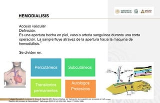 HEMODIALISIS
Acceso vascular
Definición:
Es una apertura hecha en piel, vaso o arteria sanguínea durante una corta
operación. La sangre fluye atravez de la apertura hacia la maquina de
hemodiálisis.
7
Se dividen en:
Percutáneos Subcutáneos
Transitorios
permanentes
Autologos
Protesicos
7
López-Revuelta K, Lorenzo S, Gruss E, Garrido MV, Moreno Barbas JA.”Aplicación de la gestión por procesos en nefrología.
Gestión del proceso de Hemodiálisis”. Nefrología 2002,22 (4):329-339) Nom-171SSAI-1998-
 