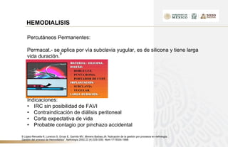 HEMODIALISIS
Percutáneos Permanentes:
Permacat.- se aplica por vía subclavia yugular, es de silicona y tiene larga
vida duración.
9
Indicaciones:
• IRC sin posibilidad de FAVI
• Contraindicación de diálisis peritoneal
• Corta expectativa de vida
• Probable contagio por pinchazo accidental
9 López-Revuelta K, Lorenzo S, Gruss E, Garrido MV, Moreno Barbas JA.”Aplicación de la gestión por procesos en nefrología.
Gestión del proceso de Hemodiálisis”. Nefrología 2002,22 (4):329-339) Nom-171SSAI-1998-
 