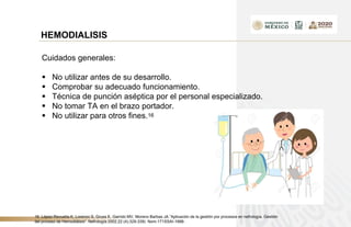 HEMODIALISIS
Cuidados generales:
 No utilizar antes de su desarrollo.
 Comprobar su adecuado funcionamiento.
 Técnica de punción aséptica por el personal especializado.
 No tomar TA en el brazo portador.
 No utilizar para otros fines.16
16. López-Revuelta K, Lorenzo S, Gruss E, Garrido MV, Moreno Barbas JA.”Aplicación de la gestión por procesos en nefrología. Gestión
del proceso de Hemodiálisis”. Nefrología 2002,22 (4):329-339) Nom-171SSAI-1998-
 