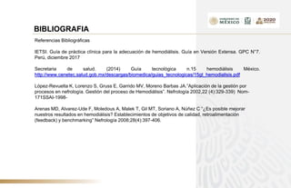 BIBLIOGRAFIA
Referencias Bibliográficas
IETSI. Guía de práctica clínica para la adecuación de hemodiálisis. Guía en Versión Extensa. GPC N°7.
Perú, diciembre 2017
Secretaria de salud. (2014) Guía tecnológica n.15 hemodiálisis México.
http://www.cenetec.salud.gob.mx/descargas/biomedica/guias_tecnologicas/15gt_hemodialisis.pdf
López-Revuelta K, Lorenzo S, Gruss E, Garrido MV, Moreno Barbas JA.”Aplicación de la gestión por
procesos en nefrología. Gestión del proceso de Hemodiálisis”. Nefrología 2002,22 (4):329-339) Nom-
171SSAI-1998-
Arenas MD, Alvarez-Ude F, Moledous A, Malek T, Gil MT, Soriano A, Núñez C “¿Es posible mejorar
nuestros resultados en hemodiálisis? Establecimientos de objetivos de calidad, retroalimentación
(feedback) y benchmarking” Nefrología 2008;28(4):397-406.
 