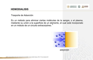 TÍTULO
HEMODIALISIS
Trasporte de Adsorción
Es un método para eliminar ciertas moléculas de la sangre, o el plasma,
mediante su unión a la superficie de un elemento, el cual está incorporado
en un módulo de un circuito extracorpóreo.
4
adsorción
4IETSI. Guía de práctica clínica para la adecuación de hemodiálisis. Guía en Versión Extensa. GPC N°7. Perú, diciembre 2017
 