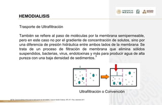 TÍTULO
HEMODIALISIS
Trasporte de Ultrafiltración
También se refiere al paso de moléculas por la membrana semipermeable,
pero en este caso no por el gradiente de concentración de solutos, sino por
una diferencia de presión hidráulica entre ambos lados de la membrana. Se
trata de un proceso de filtración de membrana que elimina sólidos
suspendidos, bacterias, virus, endotoxinas y más para producir agua de alta
pureza con una baja densidad de sedimentos.
3
Ultrafiltración o Convención
3IETSI. Guía de práctica clínica para la adecuación de hemodiálisis. Guía en Versión Extensa. GPC N°7. Perú, diciembre 2017
 