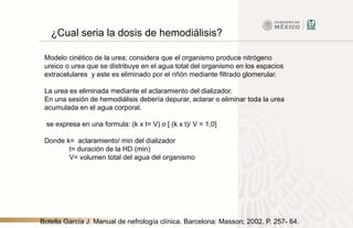 ¿Cual seria la dosis de hemodiálisis?
Modelo cinético de la urea; considera que el organismo produce nitrógeno
ureico o urea que se distribuye en el agua total del organismo en los espacios
extracelulares y este es eliminado por el riñón mediante filtrado glomerular.
La urea es eliminada mediante el aclaramiento del dializador.
En una sesión de hemodiálisis debería depurar, aclarar o eliminar toda la urea
acumulada en el agua corporal.
se expresa en una formula: (k x t= V) o [ (k x t)/ V = 1,0]
Donde k= aclaramiento/ min del dializador
t= duración de la HD (min)
V= volumen total del agua del organismo
Botella García J. Manual de nefrología clínica. Barcelona: Masson; 2002. P. 257- 64.
 