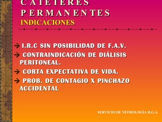 CATÉTERES PERMANENTES INDICACIONES    I.R.C SIN POSIBILIDAD DE F.A.V.    CONTRAINDICACIÓN DE DIÁLISIS PERITONEAL.    CORTA EXPECTATIVA DE VIDA.    PROB. DE CONTAGIO X PINCHAZO ACCIDENTAL SERVICIO DE NEFROLOGÍA H.G.A. 