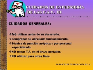 CUIDADOS DE ENFERMERÍA  DE LAS F.A.V.  III CUIDADOS GENERALES :  No  utilizar antes de su desarrollo.  Comprobar su adecuado funcionamiento.  Técnica de punción aséptica y por personal especializado.  NO  tomar T.A. en el brazo portador.  NO  utilizar para otros fines. SERVICIO DE NEFROLOGÍA H.G.A . 