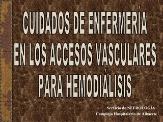 Servicio de NEFROLOGÍA Complejo Hospitalario de Albacete CUIDADOS DE ENFERMERÍA EN LOS ACCESOS VASCULARES PARA HEMODIÁLISIS 