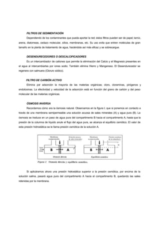 FILTROS DE SEDIMENTACIÓN
       Dependiendo de los contaminantes que pueda aportar la red; éstos filtros pueden ser de papel, tamiz,
arena, diatomeas, cedazo molecular, sílice, membranas, etc. Su uso evita que entren moléculas de gran
tamaño en la planta de tratamiento de agua, haciéndola así más eficaz y se sobrecargue.


       DESENDURECEDORES O DESCALCIFICADORES
       Es un intercambiador de cationes que permite la eliminación del Calcio y el Magnesio presentes en
el agua al intercambiarlas por iones sodio. También elimina Hierro y Manganeso. El Desendurecedor se
regenera con salmuera (Cloruro sódico).


      FILTRO DE CARBÓN ACTIVO
       Elimina por adsorción la mayoría de las materias orgánicas; cloro, cloraminas, pirógenos y
endotoxinas. La efectividad y velocidad de la adsorción está en función del grano de carbón y del peso
molecular de las materias orgánicas.


       ÓSMOSIS INVERSA
       Recordemos cómo era la ósmosis natural. Observamos en la figura I, que si ponemos en contacto a
través de una membrana semipermeable una solución acuosa de sales minerales (A) y agua pura (B). La
ósmosis se traduce en un paso de agua pura del compartimento B hacia el compartimento A, hasta que la
presión de la columna de líquido anule el flujo del agua pura, se alcanza el equilibrio osmótico. El valor de
esta presión hidrostática se le llama presión osmótica de la solución A.




       Si aplicáramos ahora una presión hidrostática superior a la presión osmótica, por encima de la
solución salina, pasará agua pura del compartimento A hacia el compartimento B, quedando las sales
retenidas por la membrana.
 