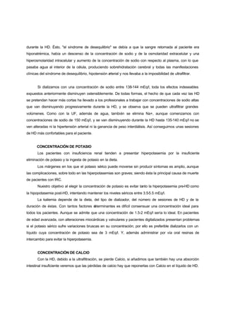 durante la HD. Ésto, "el síndrome de desequilibrio" se debía a que la sangre retornada al paciente era
hiponatrémica, había un descenso de la concentración de sodio y de la osmolaridad extracelular y una
hiperosmolaridad intracelular y aumento de la concentración de sodio con respecto al plasma, con lo que
pasaba agua al interior de la célula, produciendo sobrehidratación cerebral y todas las manifestaciones
clínicas del síndrome de desequilibrio, hipotensión arterial y nos llevaba a la imposibilidad de ultrafiltrar.


       Si dializamos con una concentración de sodio entre 138-144 mEq/l, toda los efectos indeseables
expuestos anteriormente disminuyen ostensiblemente. De todas formas, el hecho de que cada vez las HD
se pretendan hacer más cortas ha llevado a los profesionales a trabajar con concentraciones de sodio altas
que van disminuyendo progresivamente durante la HD, y se observa que se pueden ultrafiltrar grandes
volúmenes. Como con la UF, además de agua, también se elimina Na+, aunque comenzamos con
concentraciones de sodio de 150 mEq/l, y se van disminuyendo durante la HD hasta 135-140 mEq/l no se
ven alteradas ni la hipertensión arterial ni la ganancia de peso interdiálisis. Así conseguimos unas sesiones
de HD más confortables para el paciente.


       CONCENTRACIÓN DE POTASIO
       Los pacientes con insuficiencia renal tienden a presentar hiperpotasemia por la insuficiente
eliminación de potasio y la ingesta de potasio en la dieta.
       Los márgenes en los que el potasio sérico puede moverse sin producir síntomas es amplio, aunque
las complicaciones, sobre todo en las hiperpotasemias son graves; siendo ésta la principal causa de muerte
de pacientes con IRC.
       Nuestro objetivo al elegir la concentración de potasio es evitar tanto la hiperpotasemia pre-HD como
la hipopotasemia post-HD, intentando mantener los niveles séricos entre 3.5-5.5 mEq/l.
       La kaliemia depende de la dieta, del tipo de dializador, del número de sesiones de HD y de la
duración de éstas. Con tantos factores d
                                       eterminantes es difícil consensuar una concentración ideal para
todos los pacientes. Aunque se admite que una concentración de 1.5-2 mEq/l sería lo ideal. En pacientes
de edad avanzada, con alteraciones miocárdicas y valvulares y pacientes digitalizados presentan problemas
si el potasio sérico sufre variaciones bruscas en su concentración; por ello es preferible dializarlos con un
líquido cuya concentración de potasio sea de 3 mEq/l. Y, además administrar por vía oral resinas de
intercambio para evitar la hiperpotasemia.


       CONCENTRACIÓN DE CALCIO
       Con la HD, debido a la ultrafiltración, se pierde Calcio, si añadimos que también hay una absorción
intestinal insuficiente veremos que las pérdidas de calcio hay que reponerlas con Calcio en el líquido de HD.
 
