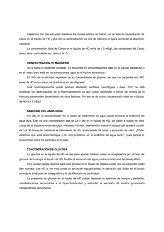 Contamos con dos vías para mantener los niveles séricos de Calcio; por un lado la concentración de
Calcio en el líquido de HD y por otro la administración vía oral de vitamina D apara aumentar la absorción
intestinal.
       La concentración ideal de Calcio en el líquido de HD sería de 1.5 mEq/l.; las variaciones del Calcio
sérico serán controladas con dieta y vit. D.


       CONCENTRACIÓN DE MAGNESIO
       Se le llama el electrolito olvidado. Se encuentra en concentraciones altas en el líquido intracelular y
en el hueso, pero está en concentraciones bajas en el líquido extracelular.
       El riñón es el principal regulador de su concentración en plasma, así que los pacientes con IRC
tienen la HD como única vía de eliminación de Magnesio.
       Una hipermagnesemia puede producir afectación cardíaca, neurológica y ósea. Pero no está
precisada las repercusiones de la hipomagnesemia ya que puede descender o elevar los niveles de la
hormona paratiroidea dependiendo de otros factores. Por eso se da como concentración ideal en el líquido
de HD 0.5-1 mEq/l.


       SÍNDROME DEL AGUA DURA
       Un fallo en el descalcificador de la planta de tratamiento de agua puede provocar el síndrome del
agua dura. Ésto es una concentración alta de Ca y Mg en el líquido de HD, sin saber a cuales de ellos
culpar de la siguiente sintomatología: Náuseas, vómitos, hipertensión arterial y letargia que aparece a partir
de las 2 horas de comenzar el tratamiento de HD, acompañada de sudor y sensación de calor. ¿Cómo
        -3
sabemos que esta sintomatología y no otro problema es el síndrome del agua dura? , pues porque lo
presentarán todos los pacientes de la sala.


       CONCENTRACIÓN DE GLUCOSA
       La glucosa en el líquido de HD se usa para aportar calorías, evitar la hipoglucemia por el paso de
glucosa de la sangre al líquido de HD; facilitar la extracción de agua y evitar el síndrome del desequilibrio.
       Hoy quedan pocas razones para usar glucosa en el líquido de diálisis puesto que los pacientes están
bien nutridos. Las HD al ser más cortas no producen hipoglucemias, le elevación del Sodio en el líquido
controla el síndrome del desequilibrio y la ultrafiltración es controlada.
       La presencia de glucosa en el líquido de HD puede favorecer la aparición de hongos y bacterias,
manifestaciones secundarias a la hiperosmolaridad y estimular la secreción de insulina provocando
hipoglucemias secundarias.
 