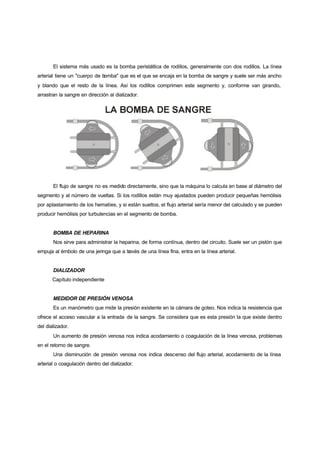 El sistema más usado es la bomba peristáltica de rodillos, generalmente con dos rodillos. La línea
arterial tiene un "cuerpo de bomba" que es el que se encaja en la bomba de sangre y suele ser más ancho
y blando que el resto de la línea. Así los rodillos comprimen este segmento y, conforme van girando,
arrastran la sangre en dirección al dializador.




       El flujo de sangre no es medido directamente, sino que la máquina lo calcula en base al diámetro del
segmento y al número de vueltas. Si los rodillos están muy ajustados pueden producir pequeñas hemólisis
por aplastamiento de los hematíes, y si están sueltos, el flujo arterial sería menor del calculado y se pueden
producir hemólisis por turbulencias en el segmento de bomba.


       BOMBA DE HEPARINA
       Nos sirve para administrar la heparina, de forma contínua, dentro del circuito. Suele ser un pistón que
empuja al émbolo de una jeringa que a través de una línea fina, entra en la línea arterial.


       DIALIZADOR
       Capítulo independiente


       MEDIDOR DE PRESIÓN VENOSA
       Es un manómetro que mide la presión existente en la cámara de goteo. Nos indica la resistencia que
ofrece el acceso vascular a la entrada de la sangre. Se considera que es esta presión la que existe dentro
del dializador.
       Un aumento de presión venosa nos indica acodamiento o coagulación de la línea venosa, problemas
en el retorno de sangre.
       Una disminución de presión venosa nos indica descenso del flujo arterial, acodamiento de la línea
arterial o coagulación dentro del dializador.
 