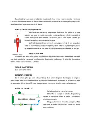 Su activación produce paro de la bomba, pinzado de la línea venosa y alarma acústica y luminosa.
Casi todos los monitores tienen un temporizador que retarda la activación de la alarma para evitar que cada
vez que se mueva el paciente, salte dicha alarma.


      CÁMARA DE GOTEO (atrapaburbujas)
                             Es una cámara que tiene la línea venosa. Suele tener dos salidas en su parte
                     superior, una hacia el medidor de presión venosa y otra para infundir medicación o
                     sueros. Tiene dentro de la cámara y a la salida, en su parte inferior, un filtro que
                     impediría el paso de coágulos hacia el paciente.
                             La función de esta cámara es impedir que cualquier burbuja de aire que pudiera
                     entrar en el circuito sanguíneo extracorpóreo pudiera entrar en el paciente produciendo
                     un embolismo gaseoso, el más grave de los problemas que se presentan en una HD.


                             DETECTOR DE AIRE
      Suele estar a la altura de la cámara de goteo o en una pinza que abraza la línea venosa. Puede ser
una célula fotoeléctrica o un sensor por ultrasonidos. Su activación produce paro de la bomba, clampado de
la línea venosa y señal acústica y luminosa.


      PINZA O CLAMP VENOSO
      Igual que la pinza arterial


      DETECTOR DE CEBADO
      Es un sensor óptico que suele estar por debajo de la cámara de goteo. Cuando pasa la sangre se
activa y hace entrar todos los sistemas de seguridad en funcionamiento. Nos ayuda en facilitarnos la tarea
de preparación del monitor de HD y sus circuitos ya que mientras no se activa anula muchas alarmas.


      EL CIRCUITO HIDRÁULICO
                                                           Se halla oculto en el interior del monitor.
                                                           El monitor se encarga de calentar, desgasificar y
                                                    preparar la solución del líquido de diálisis y de ultrafiltarr
                                                    el líquido programado.
                                                           El agua, al entrar en el monitor pasa por un filtro
                                                    para evitar la entrada de partículas. Desde aquí se irá
                                                    encontrando con:
 