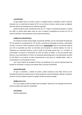 CALENTADOR
       El agua tratada entra en el monitor y pasa a un depósito donde es calentada a 36-40º C antes de
mezclarse con el concent rado de líquido de HD. Una vez hecha la mezcla y antes de pasar al dializador
tiene otra medición de temperatura como medida de seguridad.
       Nosotros podemos variar la temperatura entre 35 y 41º C según la necesidad del paciente. Un líquido
frío (35ºC) no produce daño alguno salvo frío, pero si subimos la temperatura por encima de 41ºC se
producirá hemólisis y desnaturalización de las proteínas plasmáticas.


       BOMBA DE CONCENTRADO
       Se encarga de mezclar el agua tratada, previamente calentada, con los concentrados de líquido para
HD. Se mezclan en una proporción de 1:35. Es decir, una parte de concentrado con treinta y cuatro partes
de agua. La forma de medir la proporción correcta es la conductividad. Ésta es una expresión eléctrica
que mide la capacidad que tenen las soluciones para transportar la corriente eléctrica. Se mide en
                          i
milisiemens por centímetros (mS/cm) y para el líquido de HD puede oscilar entre 13 y 15 mS/cm. La
conductividad no expresa la concentración de iones del líquido de diálisis, no hay que confundir estos
términos. Una conductividad de 14 mS/cm se corresponde aproximadamente a una concentración de Sodio
de 138 mEq/ml. Los monitores no miden concentraciones, lo que hacen es, mediante tablas, “casar” la
conductividad con la concentración de iones.
       Hoy, la gran mayoría de las diálisis se hacen con bicarbonato, por lo que las máquinas tienen dos
bombas de concentrado: una para el concentrado ácido y otra para el bicarbonato.


       DESGASIFICADOR
       El agua, al calentarse y cambiar de presión, produce burbujas de aire. Éstas, tienen que ser
eliminadas para evitar que pudieran pasar al circuito sanguíneo a través del dializador. Además, la presencia
de aire en el circuito hidráulico alteraría la medición del flujo del líquido de diálisis.


       BOMBA DE FLUJO
       Es la que empuja al líquido de diálisis hacia el dializador. Suele tener una velocidad de 500 ml/min.
aunque se puede variar según las necesidades.


       DIALIZADOR
       Capítulo independiente
 