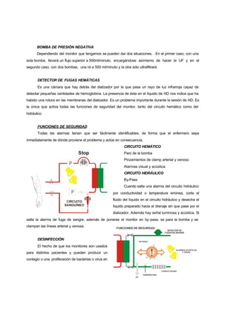 BOMBA DE PRESIÓN NEGATIVA
       Dependiendo del monitor que tengamos se pueden dar dos situaciones. . En el primer caso, con una
sola bomba, llevará un flujo superior a 500ml/minuto, encargándose asímismo de hacer la UF y en el
segundo caso, con dos bombas, una rá a 500 ml/minuto y la otra sólo ultrafiltrará.


       DETECTOR DE FUGAS HEMÁTICAS
       Es una cámara que hay detrás del dializador por la que pasa un rayo de luz infrarroja capaz de
detectar pequeñas cantidades de hemoglobina. La presencia de ésta en el líquido de HD nos indica que ha
habido una rotura en las membranas del dializador. Es un problema importante durante la sesión de HD. Es
la única que activa todas las funciones de seguridad del monitor, tanto del circuito hemático como del
hidráulico.


       FUNCIONES DE SEGURIDAD
       Todas las alarmas tienen que ser fácilmente identificables, de forma que el enfermero sepa
inmediatamente de dónde proviene el problema y actúe en consecuencia.
                                                              CIRCUITO HEMÁTICO
                                                              Paro de la bomba
                                                              Pinzamientos de clamp arterial y venoso
                                                              Alarmas visual y acústica
                                                              CIRCUITO HIDRÁULICO
                                                              By-Pass
                                                              Cuando salta una alarma del circuito hidráulico
                                                       por conductividad o temperatura errónea, corta el
                                                       fluido del líquido en el circuito hidráulico y desecha el
                                                       líquido preparado hacia el drenaje sin que pase por el
                                                       dializador. Además hay señal luminosa y acústica. Si
salta la alarma de fuga de sangre, además de ponerse el monitor en by -pass, se para la bomba y se
clampan las líneas arterial y venosa.


       DESINFECCIÓN
       El hecho de que los monitores son usados
para distintos pacientes y pueden producir un
contagio o una proliferación de bacterias o virus en
 