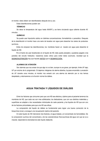 el monitor, éstos deben ser desinfectados después de su uso.
       Estas desinfecciones pueden ser:
       TÉRMICAS
       Se eleva la temperatura del agua hasta 90-95ºC y se tiene circulando agua caliente durante 45
minutos.
       QUÍMICAS
       Se puede usar hipoclorito sódico en distintas concentraciones, formaldehído o paracético. Después
de la desinfección el monitor hace una serie de lavados con agua para desechar los restos de productos
químicos.
      Antes de empezar las desinfecciones, los monitores hacen un lavado con agua para desechar el
líquido de HD.
      Por el hecho de usar bicarbonato en el líquido de HD, éste puede precipitar y quedarse pegado a las
paredes del circuito hidráulico. Usaremos ácido cítrico para evitar éstos acúmulos. recordad que la
DESINCRUSTRACIÓN hay que hacerla ANTES que la DESINFECCIÓN.


       ALARMAS DE ATENCIÓN
       Son alarmas que nos avisan de que algo no va bien, aunque no es grave; por ejemplo, límite UF bajo,
UF por encima de lo programado. Si dejamos márgenes de alarma abiertos, by-pass encendido o anulación
de UF durante unos minutos, el monitor nos avisará con una alarma de atención por si nos hemos
despistado y retornaremos a la función normal de diálisis.




                     AGUA TRATADA Y LÍQUIDOS DE DIÁLISIS


       Entre los factores que concurren para que una HD sea efectiva y óptima para el paciente tenemos los
monitores de HD, que cada vez son mas sofisticados; los dializadores, que con sus distintos materiales y
superficies se adaptan a las necesidades individuales de cada paciente; y los líquidos de HD que son uno
de los factores primordiales para que una HD sea eficaz.
       La composición del líquido de diálisis es fundamental para lograr una buena corrección de la
bioquímica renal y conseguir una recuperación óptima del paciente.
       En este líquido de HD intervienen dos factores, el agua tratada y el concentrado de hemodiálisis. De
la composición química del concentrado y de las características físico-químicas del agua con que se va a
mezclar, dependerá la idoneidad de este líquido dializante.
 