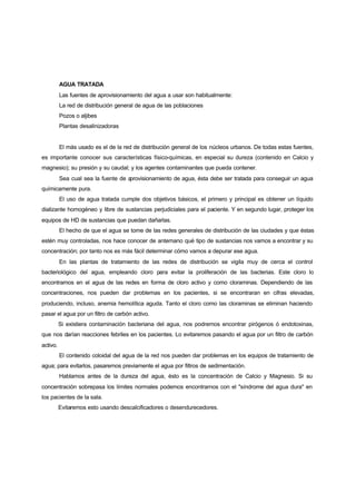AGUA TRATADA
          Las fuentes de aprovisionamiento del agua a usar son habitualmente:
          La red de distribución general de agua de las poblaciones
          Pozos o aljibes
          Plantas desalinizadoras


          El más usado es el de la red de distribución general de los núcleos urbanos. De todas estas fuentes,
es importante conocer sus características físico-químicas, en especial su dureza (contenido en Calcio y
magnesio); su presión y su caudal; y los agentes contaminantes que pueda contener.
          Sea cual sea la fuente de aprovisionamiento de agua, ésta debe ser tratada para conseguir un agua
químicamente pura.
          El uso de agua tratada cumple dos objetivos básicos, el primero y principal es obtener un líquido
dializante homogéneo y libre de sustancias perjudiciales para el paciente. Y en segundo lugar, proteger los
equipos de HD de sustancias que puedan dañarlas.
          El hecho de que el agua se tome de las redes generales de distribución de las ciudades y que éstas
estén muy controladas, nos hace conocer de antemano qué tipo de sustancias nos vamos a encontrar y su
concentración; por tanto nos es más fácil determinar cómo vamos a depurar ese agua.
          En las plantas de tratamiento de las redes de distribución se vigila muy de cerca el control
bacteriológico del agua, empleando cloro para evitar la proliferación de las bacterias. Este cloro lo
encontramos en el agua de las redes en forma de cloro activo y como cloraminas. Dependiendo de las
concentraciones, nos pueden dar problemas en los pacientes, si se encontraran en cifras elevadas,
produciendo, incluso, anemia hemolítica aguda. Tanto el cloro como las cloraminas se eliminan haciendo
pasar el agua por un filtro de carbón activo.
          Si existiera contaminación bacteriana del agua, nos podremos encontrar pirógenos ó endotoxinas,
que nos darían reacciones febriles en los pacientes. Lo evitaremos pasando el agua por un filtro de carbón
activo.
          El contenido coloidal del agua de la red nos pueden dar problemas en los equipos de tratamiento de
agua; para evitarlos, pasaremos previamente el agua por filtros de sedimentación.
          Hablamos antes de la dureza del agua, ésto es la concentración de Calcio y Magnesio. Si su
concentración sobrepasa los límites normales podemos encontrarnos con el "síndrome del agua dura" en
los pacientes de la sala.
          Evitaremos esto usando descalcificadores o desendurecedores.
 