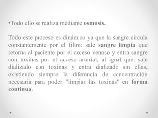 •Todo ello se realiza mediante osmosis.
Todo este proceso es dinámico ya que la sangre circula
constantemente por el filtro: sale sangre limpia que
retorna al paciente por el acceso venoso y entra sangre
con toxinas por el acceso arterial, al igual que, sale
dializado con toxinas y entra dializado sin ellas,
existiendo siempre la diferencia de concentración
necesaria para poder "limpiar las toxinas" en forma
continua.
 