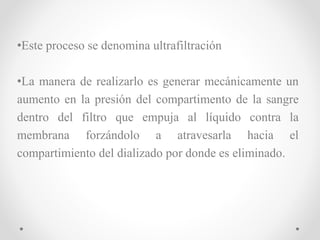 •Este proceso se denomina ultrafiltración
•La manera de realizarlo es generar mecánicamente un
aumento en la presión del compartimento de la sangre
dentro del filtro que empuja al líquido contra la
membrana forzándolo a atravesarla hacia el
compartimiento del dializado por donde es eliminado.
 