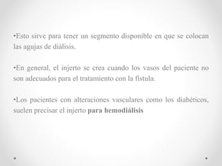•Esto sirve para tener un segmento disponible en que se colocan
las agujas de diálisis.
•En general, el injerto se crea cuando los vasos del paciente no
son adecuados para el tratamiento con la fístula.
•Los pacientes con alteraciones vasculares como los diabéticos,
suelen precisar el injerto para hemodiálisis
 