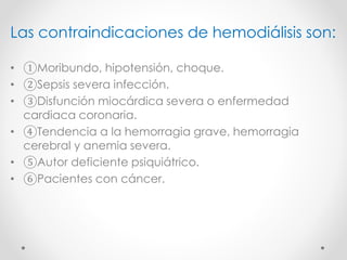 Las contraindicaciones de hemodiálisis son:
• ①Moribundo, hipotensión, choque.
• ②Sepsis severa infección.
• ③Disfunción miocárdica severa o enfermedad
cardiaca coronaria.
• ④Tendencia a la hemorragia grave, hemorragia
cerebral y anemia severa.
• ⑤Autor deficiente psiquiátrico.
• ⑥Pacientes con cáncer.
 