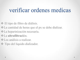 verificar ordenes medicas
 El tipo de filtro de diálisis.
La cantidad de horas que el px se debe dializar.
La heparinización necesaria.
La ultrafiltración.
Los análisis a realizar.
 Tipo del líquido dializador.
 