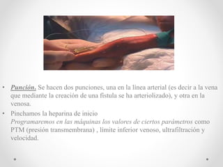 • Punción. Se hacen dos punciones, una en la línea arterial (es decir a la vena
que mediante la creación de una fístula se ha arteriolizado), y otra en la
venosa.
• Pinchamos la heparina de inicio
Programaremos en las máquinas los valores de ciertos parámetros como
PTM (presión transmembrana) , límite inferior venoso, ultrafiltración y
velocidad.
 