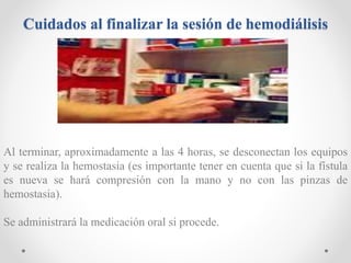 Cuidados al finalizar la sesión de hemodiálisis
Al terminar, aproximadamente a las 4 horas, se desconectan los equipos
y se realiza la hemostasia (es importante tener en cuenta que si la fístula
es nueva se hará compresión con la mano y no con las pinzas de
hemostasia).
Se administrará la medicación oral si procede.
 