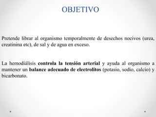 OBJETIVO
Pretende librar al organismo temporalmente de desechos nocivos (urea,
creatinina etc), de sal y de agua en exceso.
La hemodiálisis controla la tensión arterial y ayuda al organismo a
mantener un balance adecuado de electrolitos (potasio, sodio, calcio) y
bicarbonato.
 