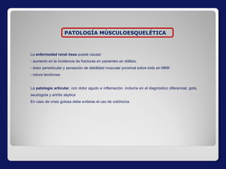 La  enfermedad renal ósea  puede causar: aumento en la incidencia de fracturas en pacientes en diálisis,  dolor periarticular y sensación de debilidad muscular proximal sobre todo en MMII rotura tendinosa La  patología articular , con dolor agudo e inflamación, incluiría en el diagnóstico diferencial, gota, seudogota y artritis séptica En caso de crisis gotosa debe evitarse el uso de colchicina PATOLOGÍA MÚSCULOESQUELÉTICA 