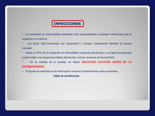 INFECCIONES Los pacientes en hemodiálisis presentan más susceptibilidad a padecer infecciones que la población no urémica.  Los focos más frecuentes son respiratorio y urinario, destacando también el acceso vascular. Hasta un 50% de la población en hemodiálisis presenta hipotermia, y en algunos pacientes puede haber una respuesta pirética disminuida, incluso ausencia de leucocitosis.  En la medida de lo posible, se deben  SOLICITAR CULTIVOS ANTES DE LA ANTIBIOTERAPIA. El ajuste de antibióticos de eliminación renal es fundamental en estos pacientes.  Tabla de dosificación 