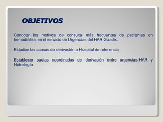 OBJETIVOS Conocer los motivos de consulta más frecuentes de pacientes en hemodiálisis en el servicio de Urgencias del HAR Guadix. Estudiar las causas de derivación a Hospital de referencia  Establecer pautas coordinadas de derivación entre urgencias-HAR y Nefrología 