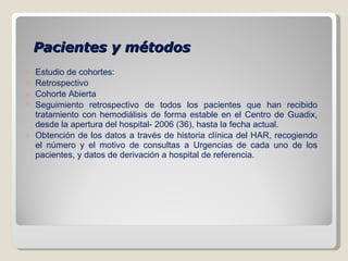 Pacientes y métodos Estudio de cohortes: Retrospectivo Cohorte Abierta Seguimiento retrospectivo de todos los pacientes que han recibido tratamiento con hemodiálisis de forma estable en el Centro de Guadix, desde la apertura del hospital- 2006 (36), hasta la fecha actual.  Obtención de los datos a través de historia clínica del HAR, recogiendo el número y el motivo de consultas a Urgencias de cada uno de los pacientes, y datos de derivación a hospital de referencia. 