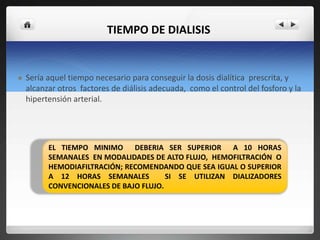 TIEMPO DE DIALISIS


   Sería aquel tiempo necesario para conseguir la dosis dialítica prescrita, y
    alcanzar otros factores de diálisis adecuada, como el control del fosforo y la
    hipertensión arterial.




          EL TIEMPO MINIMO DEBERIA SER SUPERIOR A 10 HORAS
          SEMANALES EN MODALIDADES DE ALTO FLUJO, HEMOFILTRACIÓN O
          HEMODIAFILTRACIÓN; RECOMENDANDO QUE SEA IGUAL O SUPERIOR
          A 12 HORAS SEMANALES          SI SE UTILIZAN DIALIZADORES
          CONVENCIONALES DE BAJO FLUJO.
 