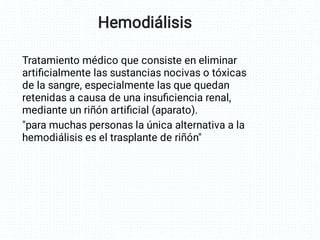 Tratamiento médico que consiste en eliminar
artiﬁcialmente las sustancias nocivas o tóxicas
de la sangre, especialmente las que quedan
retenidas a causa de una insuﬁciencia renal,
mediante un riñón artiﬁcial (aparato).
"para muchas personas la única alternativa a la
hemodiálisis es el trasplante de riñón"
Hemodiálisis
 