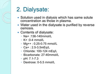 2. Dialysate:
 Solution used in dialysis which has same solute
concentration as those in plasma.
 Water used in the dialysate is purified by reverse
osmosis.
 Contents of dialysate:
◦ Na+ :136-140mmol/L
◦ K+ :0-4 mmol/L
◦ Mg++ : 0.25-0.75 mmol/L
◦ Ca+ : 2.5-3.5mEq/L
◦ Chloride: 100-124 mEq/L
◦ Bicarbonate: 27-40mmol/L
◦ pH: 7.1-7.3
◦ Dextrose: 0-5.5 mmol/L
 