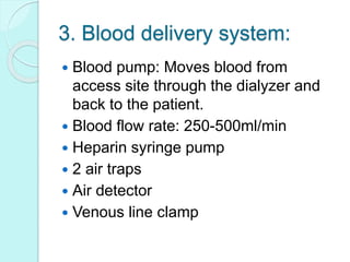 3. Blood delivery system:
 Blood pump: Moves blood from
access site through the dialyzer and
back to the patient.
 Blood flow rate: 250-500ml/min
 Heparin syringe pump
 2 air traps
 Air detector
 Venous line clamp
 