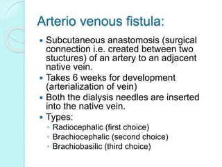 Arterio venous fistula:
 Subcutaneous anastomosis (surgical
connection i.e. created between two
stuctures) of an artery to an adjacent
native vein.
 Takes 6 weeks for development
(arterialization of vein)
 Both the dialysis needles are inserted
into the native vein.
 Types:
◦ Radiocephalic (first choice)
◦ Brachiocephalic (second choice)
◦ Brachiobasilic (third choice)
 