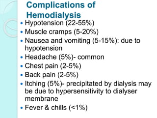 Complications of
Hemodialysis
 Hypotension (22-55%)
 Muscle cramps (5-20%)
 Nausea and vomiting (5-15%): due to
hypotension
 Headache (5%)- common
 Chest pain (2-5%)
 Back pain (2-5%)
 Itching (5%)- precipitated by dialysis may
be due to hypersensitivity to dialyser
membrane
 Fever & chills (<1%)
 