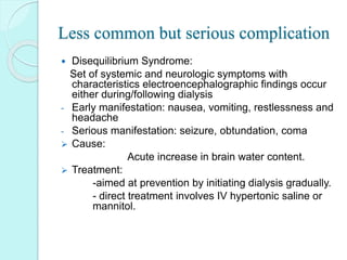 Less common but serious complication
 Disequilibrium Syndrome:
Set of systemic and neurologic symptoms with
characteristics electroencephalographic findings occur
either during/following dialysis
- Early manifestation: nausea, vomiting, restlessness and
headache
- Serious manifestation: seizure, obtundation, coma
 Cause:
Acute increase in brain water content.
 Treatment:
-aimed at prevention by initiating dialysis gradually.
- direct treatment involves IV hypertonic saline or
mannitol.
 
