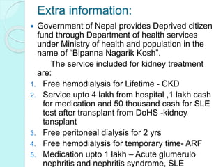 Extra information:
 Government of Nepal provides Deprived citizen
fund through Department of health services
under Ministry of health and population in the
name of “Bipanna Nagarik Kosh”.
The service included for kidney treatment
are:
1. Free hemodialysis for Lifetime - CKD
2. Service upto 4 lakh from hospital ,1 lakh cash
for medication and 50 thousand cash for SLE
test after transplant from DoHS -kidney
tansplant
3. Free peritoneal dialysis for 2 yrs
4. Free hemodialysis for temporary time- ARF
5. Medication upto 1 lakh – Acute glumerulo
nephritis and nephritis syndrome, SLE
 