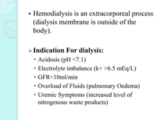  Hemodialysis is an extracorporeal process
(dialysis membrane is outside of the
body).
Indication For dialysis:
• Acidosis (pH <7.1)
• Electrolyte imbalance (k+ >6.5 mEq/L)
• GFR<10ml/min
• Overload of Fluids (pulmonary Oedema)
• Uremic Symptoms (increased level of
nitrogenous waste products)
 