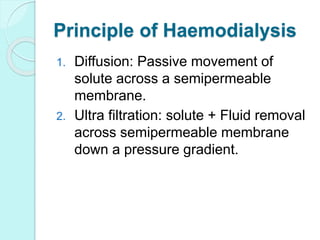 Principle of Haemodialysis
1. Diffusion: Passive movement of
solute across a semipermeable
membrane.
2. Ultra filtration: solute + Fluid removal
across semipermeable membrane
down a pressure gradient.
 
