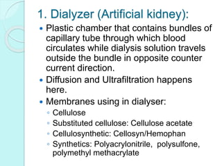 1. Dialyzer (Artificial kidney):
 Plastic chamber that contains bundles of
capillary tube through which blood
circulates while dialysis solution travels
outside the bundle in opposite counter
current direction.
 Diffusion and Ultrafiltration happens
here.
 Membranes using in dialyser:
◦ Cellulose
◦ Substituted cellulose: Cellulose acetate
◦ Cellulosynthetic: Cellosyn/Hemophan
◦ Synthetics: Polyacrylonitrile, polysulfone,
polymethyl methacrylate
 