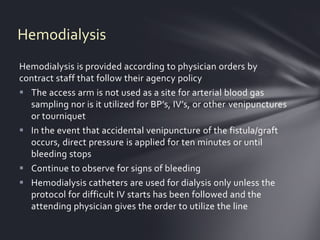 Hemodialysis
Hemodialysis is provided according to physician orders by
contract staff that follow their agency policy
 The access arm is not used as a site for arterial blood gas
  sampling nor is it utilized for BP’s, IV’s, or other venipunctures
  or tourniquet
 In the event that accidental venipuncture of the fistula/graft
  occurs, direct pressure is applied for ten minutes or until
  bleeding stops
 Continue to observe for signs of bleeding
 Hemodialysis catheters are used for dialysis only unless the
  protocol for difficult IV starts has been followed and the
  attending physician gives the order to utilize the line
 