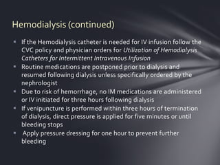 Hemodialysis (continued)
 If the Hemodialysis catheter is needed for IV infusion follow the
  CVC policy and physician orders for Utilization of Hemodialysis
  Catheters for Intermittent Intravenous Infusion
 Routine medications are postponed prior to dialysis and
  resumed following dialysis unless specifically ordered by the
  nephrologist
 Due to risk of hemorrhage, no IM medications are administered
  or IV initiated for three hours following dialysis
 If venipuncture is performed within three hours of termination
  of dialysis, direct pressure is applied for five minutes or until
  bleeding stops
 Apply pressure dressing for one hour to prevent further
  bleeding
 