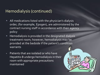 Hemodialysis (continued)

 All medications listed with the physician’s dialysis
  order, (for example, Epogen), are administered by the
  contract nursing staff in accordance with their agency
  policy
 Hemodialysis is provided in the designated dialysis
  treatment room; however, hemodialysis may be
  provided at the bedside if the patient’s condition
  warrants

   Patients that are isolated or who have
    Hepatitis B undergo hemodialysis in their
    room with appropriate precautions
    maintained
 