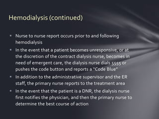 Hemodialysis (continued)

 Nurse to nurse report occurs prior to and following
  hemodialysis
 In the event that a patient becomes unresponsive, or at
  the discretion of the contract dialysis nurse, becomes in
  need of emergent care, the dialysis nurse dials 5555 or
  pushes the code button and reports a “Code Blue”
 In addition to the administrative supervisor and the ER
  staff, the primary nurse reports to the treatment area
 In the event that the patient is a DNR, the dialysis nurse
  first notifies the physician, and then the primary nurse to
  determine the best course of action
 