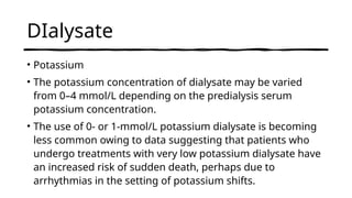 DIalysate
• Potassium
• The potassium concentration of dialysate may be varied
from 0–4 mmol/L depending on the predialysis serum
potassium concentration.
• The use of 0- or 1-mmol/L potassium dialysate is becoming
less common owing to data suggesting that patients who
undergo treatments with very low potassium dialysate have
an increased risk of sudden death, perhaps due to
arrhythmias in the setting of potassium shifts.
 