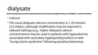 dialysate
• Calcium
• The usual dialysate calcium concentration is 1.25 mmol/L
(2.5 mEq/L), although modification may be required in
selected settings (e.g., higher dialysate calcium
concentrations may be used in patients with hypocalcemia
associated with secondary hyperparathyroidism or with
“hungry bone syndrome” following parathyroidectomy).
 