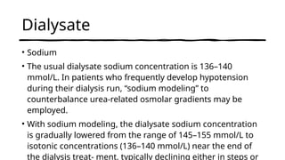 Dialysate
• Sodium
• The usual dialysate sodium concentration is 136–140
mmol/L. In patients who frequently develop hypotension
during their dialysis run, “sodium modeling” to
counterbalance urea-related osmolar gradients may be
employed.
• With sodium modeling, the dialysate sodium concentration
is gradually lowered from the range of 145–155 mmol/L to
isotonic concentrations (136–140 mmol/L) near the end of
the dialysis treat- ment, typically declining either in steps or
 